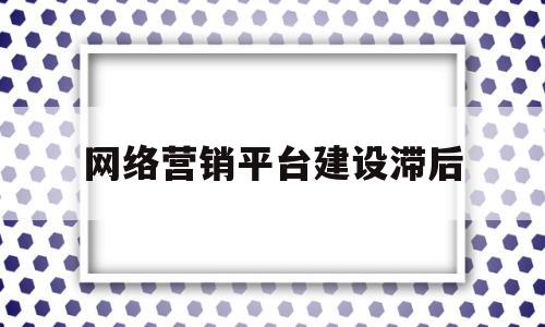 网络营销平台建设滞后(网络营销平台建设滞后问题)