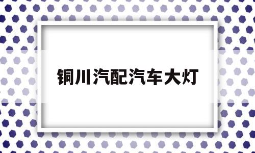 铜川汽配汽车大灯(铜川汽配汽车大灯厂家)