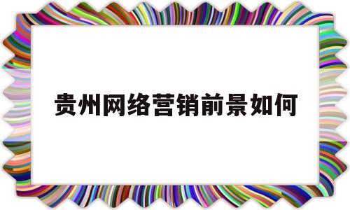 贵州网络营销前景如何(贵广网络市场营销试题及答案)