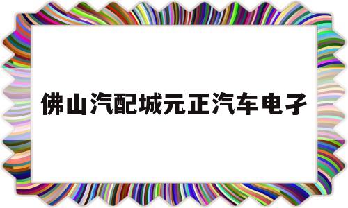 佛山汽配城元正汽车电孑(佛山汽配城电池经销商电话)