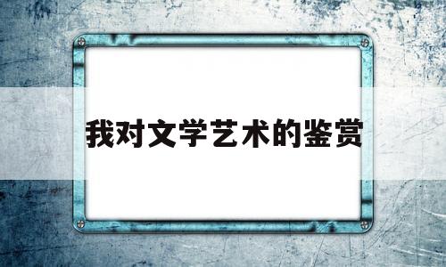 我对文学艺术的鉴赏(对文学及艺术创作的感受与体会)