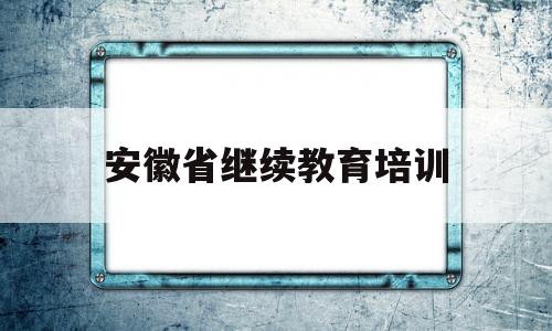 安徽省继续教育培训(安徽省继续教育应用平台)