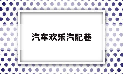 汽车欢乐汽配巷(西安欢乐港汽配城属于哪个社区)