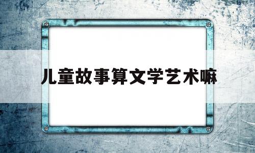 儿童故事算文学艺术嘛(儿童文学与一般文学的区别)