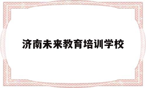 济南未来教育培训学校(济南未来教育培训学校怎么样)