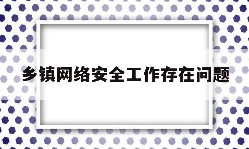 乡镇网络安全工作存在问题(乡镇网络安全工作存在问题及建议)