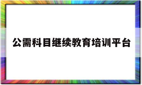 公需科目继续教育培训平台(公需科目继续教育培训平台入口)