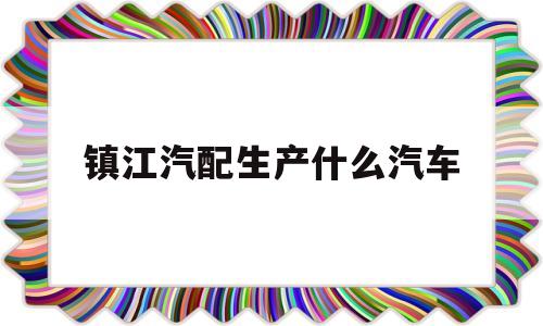 镇江汽配生产什么汽车(镇江汽配生产什么汽车件)