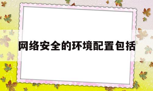 网络安全的环境配置包括(网络安全设备功能及部署方式)