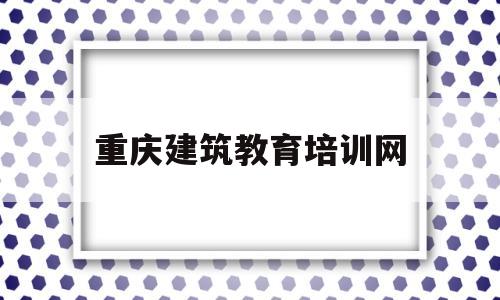 重庆建筑教育培训网(重庆建筑培训管理系统)