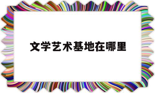 文学艺术基地在哪里(文学艺术基地在哪里举办)