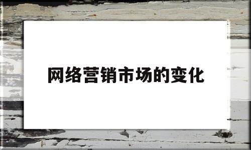 网络营销市场的变化(网络营销的发展变化总结)