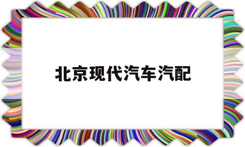 北京现代汽车汽配(北京现代汽车配件批发市场)