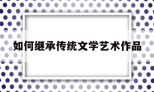 如何继承传统文学艺术作品(如何继承和发展中国传统文学)