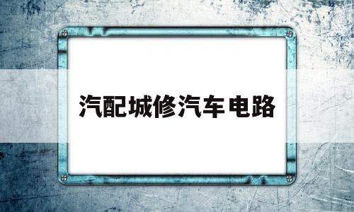 汽配城修汽车电路(58同城汽车电路维修)