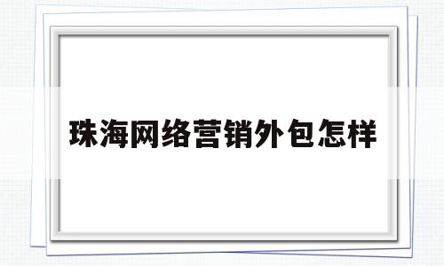 珠海网络营销外包怎样(网络营销服务外包哪家正规)