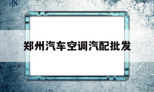 郑州汽车空调汽配批发(郑州汽车空调汽配批发市场在哪)