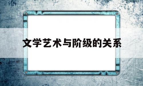 文学艺术与阶级的关系(文学艺术与阶级的关系是什么)