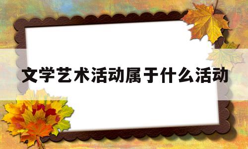 文学艺术活动属于什么活动(文学艺术活动的最基本功能是)