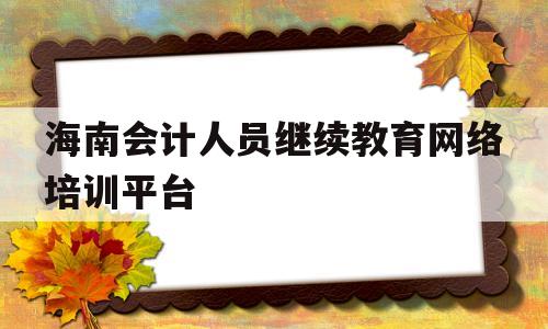 海南会计人员继续教育网络培训平台(海南省会计人员继续教育网络培训平台免费)