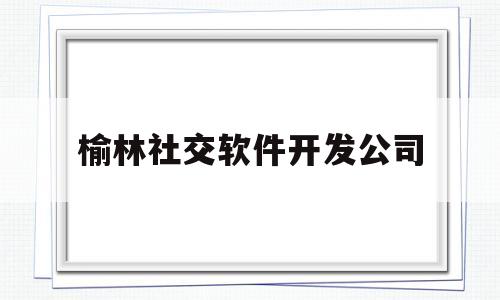 榆林社交软件开发公司(榆林社交软件开发公司排名)