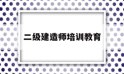 二级建造师培训教育(二级建造师执业资格培训)