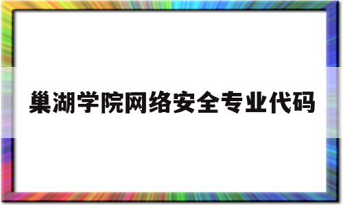 巢湖学院网络安全专业代码(巢湖学院网络安全专业代码是多少)