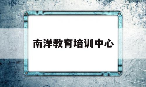 南洋教育培训中心(南洋教育培训中心电话)