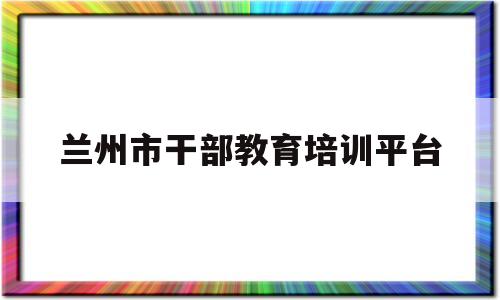 兰州市干部教育培训平台(兰州市干部教育培训平台请移步至啥意思)