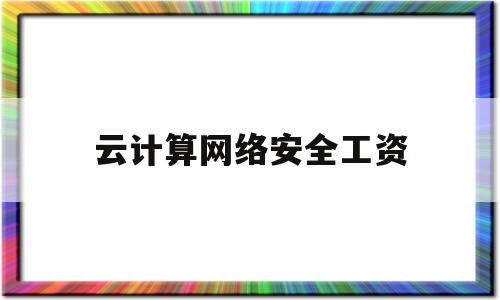 云计算网络安全工资(云计算网络安全工程师做什么)