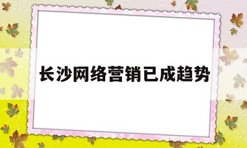 长沙网络营销已成趋势(长沙网络营销已成趋势的公司)