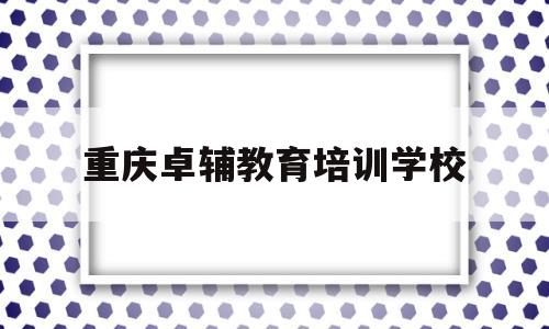 重庆卓辅教育培训学校(重庆卓辅教育培训学校地址)