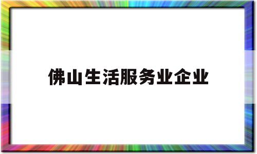 佛山生活服务业企业(佛山生活和工作怎么样)