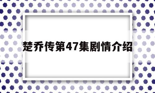 楚乔传第47集剧情介绍(楚乔传电视剧第67集剧情介绍)