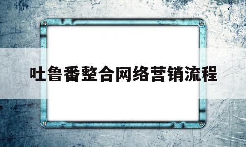 关于吐鲁番整合网络营销流程的信息