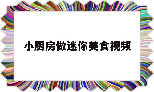 小厨房做迷你美食视频(迷你小厨房做饭小视频做蛋糕视频)