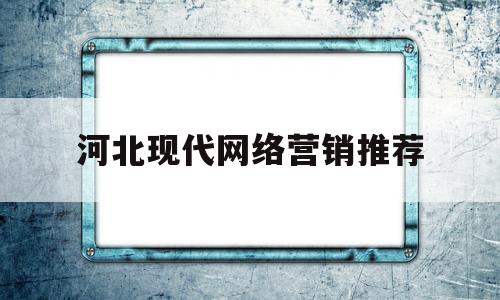 河北现代网络营销推荐(现代网络平台的营销策略怎么样)