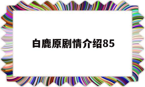 白鹿原剧情介绍85(白鹿原剧情介绍85章)