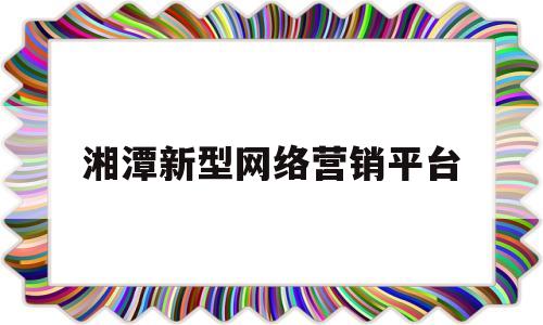 湘潭新型网络营销平台(湘潭新型网络营销平台官网)