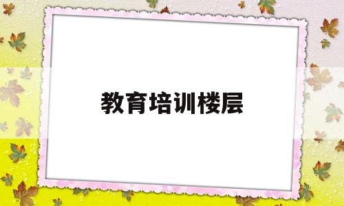 教育培训楼层(教育培训机构楼层要求2018年新规)