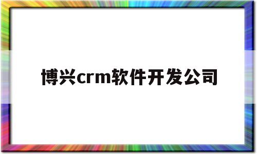 博兴crm软件开发公司(博兴crm软件开发公司怎么样)