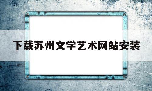 下载苏州文学艺术网站安装(下载苏州文学艺术网站安装最新版)