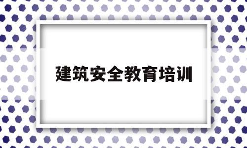 建筑安全教育培训(建筑安全教育培训心得体会)