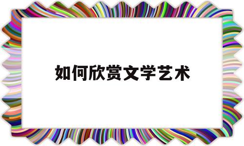 如何欣赏文学艺术(谈谈文学欣赏的方法)