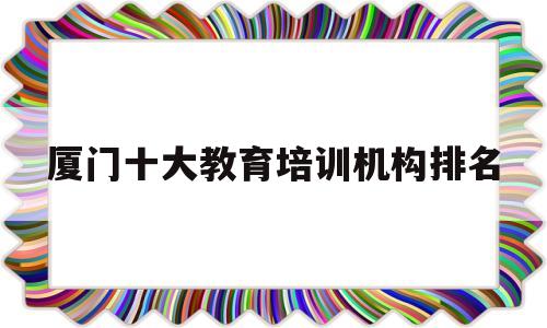 厦门十大教育培训机构排名(厦门十大教育培训机构排名榜)