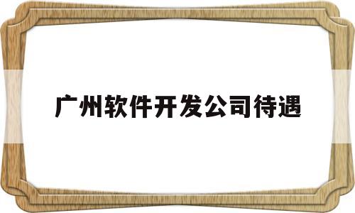 广州软件开发公司待遇(广州软件开发公司待遇怎么样)