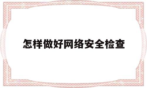 怎样做好网络安全检查(网络安全检查工作实施方案)