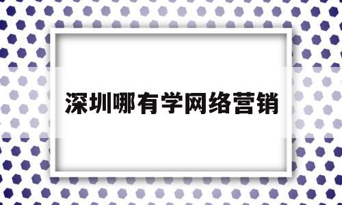 深圳哪有学网络营销(现在深圳学网络营销课程多少钱)