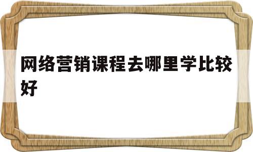 网络营销课程去哪里学比较好(网络营销课程培训哪里的比较好)