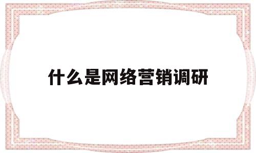 什么是网络营销调研(网络营销调研的主要内容包括什么)